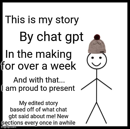 Be Like Bill | This is my story; By chat gpt; In the making for over a week; And with that...
I am proud to present; My edited story based off of what chat gbt said about me! New sections every once in awhile | image tagged in memes,be like bill | made w/ Imgflip meme maker
