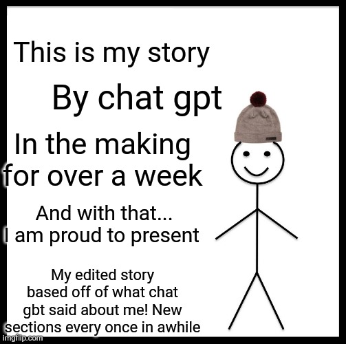 Be Like Bill Meme | This is my story; By chat gpt; In the making for over a week; And with that...
I am proud to present; My edited story based off of what chat gbt said about me! New sections every once in awhile | image tagged in memes,be like bill | made w/ Imgflip meme maker