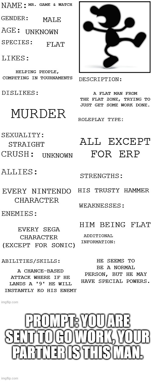 This is not my OC, this is a Nintendo character. | MR. GAME & WATCH; MALE; UNKNOWN; FLAT; HELPING PEOPLE, COMPETING IN TOURNAMENTS; A FLAT MAN FROM THE FLAT ZONE, TRYING TO JUST GET SOME WORK DONE. MURDER; ALL EXCEPT FOR ERP; STRAIGHT; UNKNOWN; HIS TRUSTY HAMMER; EVERY NINTENDO CHARACTER; HIM BEING FLAT; EVERY SEGA CHARACTER (EXCEPT FOR SONIC); HE SEEMS TO BE A NORMAL PERSON, BUT HE MAY HAVE SPECIAL POWERS. A CHANCE-BASED ATTACK WHERE IF HE LANDS A '9' HE WILL INSTANTLY KO HIS ENEMY; PROMPT: YOU ARE SENT TO GO WORK, YOUR PARTNER IS THIS MAN. | image tagged in updated roleplay oc showcase | made w/ Imgflip meme maker