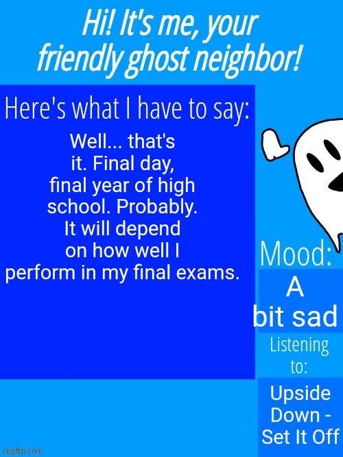 This year just went so fast... Jesus Christ... | Well... that's it. Final day, final year of high school. Probably. It will depend on how well I perform in my final exams. A bit sad; Upside Down - Set It Off | image tagged in ghostplay's announcement template | made w/ Imgflip meme maker