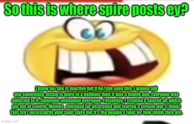 Happy yet cursed | So this is where spire posts ey? I know he/she is inactive but if he/she sees this, I wanna tell you something, msmg is more of a hellhole then it was a month ago. Everyone was addicted to it. Someone unbanned everyone. Yesterday, I created a shared alt which got out of control. Memes_overload for destroyed and started a stream war (I think)
This isn’t necessarily your fault spire but it’s the people’s fault for how dumb they are. | image tagged in happy yet cursed | made w/ Imgflip meme maker