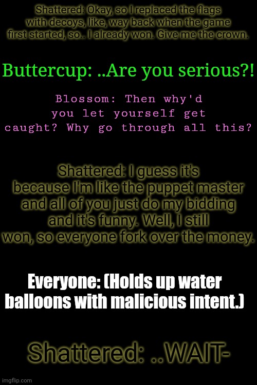 Context: Shattered reveals he rigged a capture the flag game and gets owned by everyone who was playing | Shattered: Okay, so I replaced the flags with decoys, like, way back when the game first started, so.. I already won. Give me the crown. Buttercup: ..Are you serious?! Blossom: Then why'd you let yourself get caught? Why go through all this? Shattered: I guess it's because I'm like the puppet master and all of you just do my bidding and it's funny. Well, I still won, so everyone fork over the money. Everyone: (Holds up water balloons with malicious intent.); Shattered: ..WAIT- | made w/ Imgflip meme maker