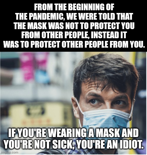 You can stop wearing those masks now. | FROM THE BEGINNING OF THE PANDEMIC, WE WERE TOLD THAT THE MASK WAS NOT TO PROTECT YOU FROM OTHER PEOPLE, INSTEAD IT WAS TO PROTECT OTHER PEOPLE FROM YOU. IF YOU'RE WEARING A MASK AND YOU'RE NOT SICK, YOU'RE AN IDIOT. | image tagged in covid mask,only wear mask if sick,not sick then don't be stupid | made w/ Imgflip meme maker