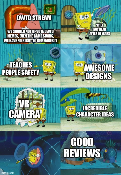 DWTD stream vs me | DWTD STREAM; STILL NOT DEAD AFTER 10 YEARS; WE SHOULD NOT UPVOTE DWTD MEMES, EVEN THE GAME SUCKS, WE HAVE NO RIGHT TO REMEMBER IT; TEACHES PEOPLE SAFETY; AWESOME DESIGNS; VR CAMERA; INCREDIBLE CHARACTER IDEAS; GOOD REVIEWS | image tagged in spongebob diapers meme | made w/ Imgflip meme maker