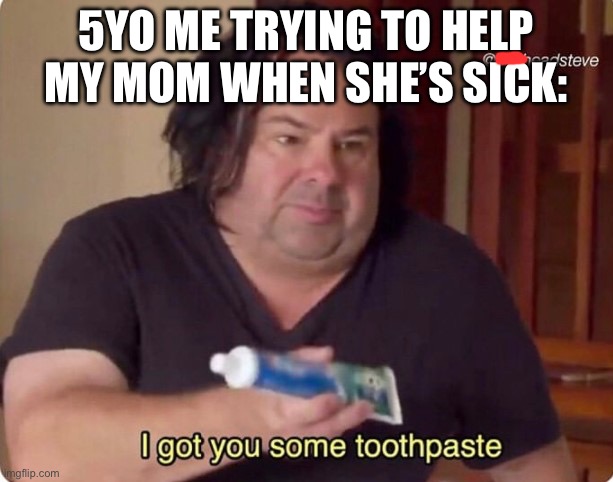I got you some toothpaste | 5YO ME TRYING TO HELP MY MOM WHEN SHE’S SICK: | image tagged in i got you some toothpaste | made w/ Imgflip meme maker