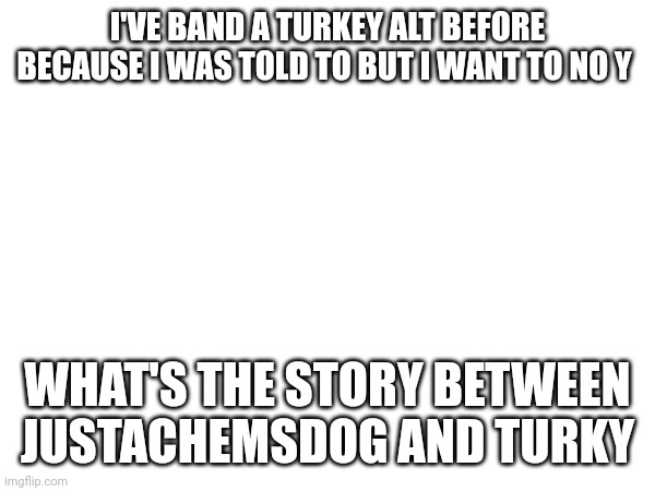 I'VE BAND A TURKEY ALT BEFORE BECAUSE I WAS TOLD TO BUT I WANT TO NO Y; WHAT'S THE STORY BETWEEN JUSTACHEMSDOG AND TURKY | made w/ Imgflip meme maker