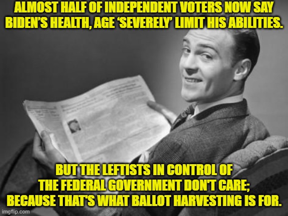 This is the truth . . . and even those -- so called -- 'independents' know it.  But do they care? | ALMOST HALF OF INDEPENDENT VOTERS NOW SAY BIDEN’S HEALTH, AGE ‘SEVERELY’ LIMIT HIS ABILITIES. BUT THE LEFTISTS IN CONTROL OF THE FEDERAL GOVERNMENT DON'T CARE; BECAUSE THAT'S WHAT BALLOT HARVESTING IS FOR. | image tagged in 50's newspaper | made w/ Imgflip meme maker