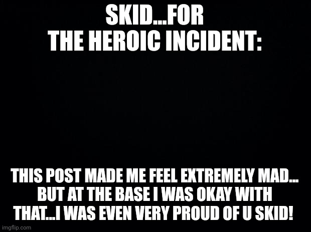 Black background | SKID...FOR THE HEROIC INCIDENT:; THIS POST MADE ME FEEL EXTREMELY MAD...
BUT AT THE BASE I WAS OKAY WITH THAT...I WAS EVEN VERY PROUD OF U SKID! | image tagged in black background | made w/ Imgflip meme maker