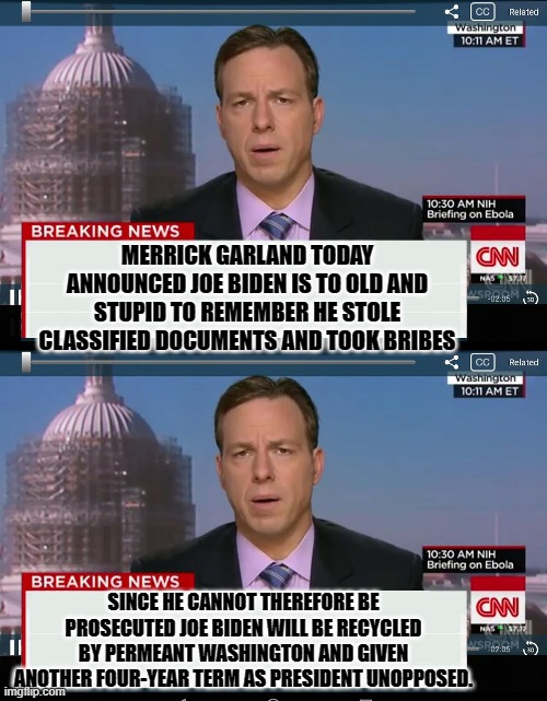 yep | MERRICK GARLAND TODAY ANNOUNCED JOE BIDEN IS TO OLD AND STUPID TO REMEMBER HE STOLE CLASSIFIED DOCUMENTS AND TOOK BRIBES; SINCE HE CANNOT THEREFORE BE PROSECUTED JOE BIDEN WILL BE RECYCLED BY PERMEANT WASHINGTON AND GIVEN ANOTHER FOUR-YEAR TERM AS PRESIDENT UNOPPOSED. | image tagged in cnn crazy news network | made w/ Imgflip meme maker