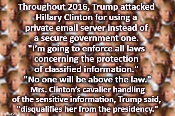 But her emails! | Throughout 2016, Trump attacked 
Hillary Clinton for using a 
private email server instead of 
a secure government one. 
"I’m going to enforce all laws 
concerning the protection 
of classified information."; "No one will be above the law."; Mrs. Clinton’s cavalier handling of the sensitive information, Trump said, 
"disqualifies her from the presidency." | image tagged in trump,conservative hypocrisy,liar,criminal,hillary clinton,hillary emails | made w/ Imgflip meme maker