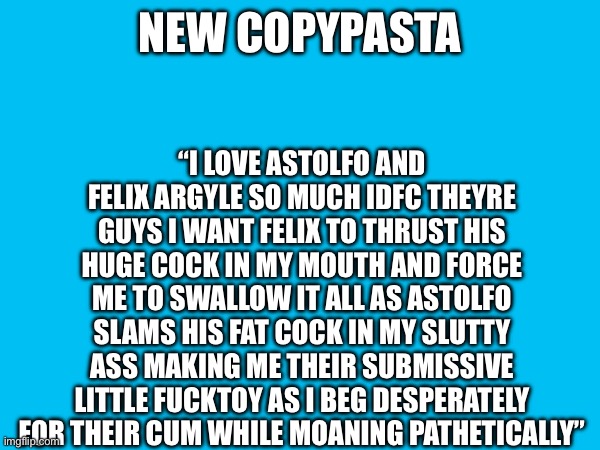 “I LOVE ASTOLFO AND FELIX ARGYLE SO MUCH IDFC THEYRE GUYS I WANT FELIX TO THRUST HIS HUGE COCK IN MY MOUTH AND FORCE ME TO SWALLOW IT ALL AS ASTOLFO SLAMS HIS FAT COCK IN MY SLUTTY ASS MAKING ME THEIR SUBMISSIVE LITTLE FUCKTOY AS I BEG DESPERATELY FOR THEIR CUM WHILE MOANING PATHETICALLY”; NEW COPYPASTA | made w/ Imgflip meme maker