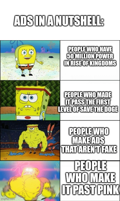 Meanwhile people in "totally not a scam" Scam pals official partner... | ADS IN A NUTSHELL:; PEOPLE WHO HAVE 50 MILLION POWER IN RISE OF KINGDOMS; PEOPLE WHO MADE IT PASS THE FIRST LEVEL OF SAVE THE DOGE; PEOPLE WHO MAKE ADS  THAT AREN'T FAKE; PEOPLE WHO MAKE IT PAST PINK | image tagged in increasingly buff spongebob | made w/ Imgflip meme maker