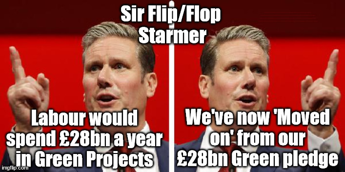 Flip/Flop Starmer 'moves On' from £28bn Green pledge | Sir Flip/Flop 
Starmer; #Immigration #Starmerout #Labour #wearecorbyn #KeirStarmer #DianeAbbott #McDonnell #cultofcorbyn #labourisdead #labourracism #socialistsunday #nevervotelabour #socialistanyday #Antisemitism #Savile #SavileGate #Paedo #Worboys #GroomingGangs #Paedophile #IllegalImmigration #Immigrants #Invasion #StarmerResign #Starmeriswrong #SirSoftie #SirSofty #PatCullen #Cullen #RCN #nurse #nursing #strikes #SueGray #Blair #Steroids #Economy #Green #FlipFlop; We've now 'Moved on' from our £28bn Green pledge; Labour would spend £28bn a year in Green Projects | image tagged in starmer 2faces,flip flop starmer,labourisdead,starmerout getstarmerout,illegal immigration,stop boats rwanda | made w/ Imgflip meme maker