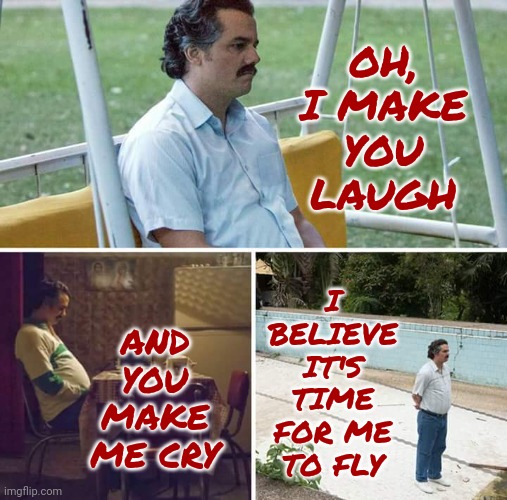 REO | I BELIEVE IT'S TIME FOR ME TO FLY; OH, I MAKE YOU LAUGH; AND YOU MAKE ME CRY | image tagged in memes,sad pablo escobar,reo speedwagon,it's time for me to fly,hasta la vista baby,it's over | made w/ Imgflip meme maker