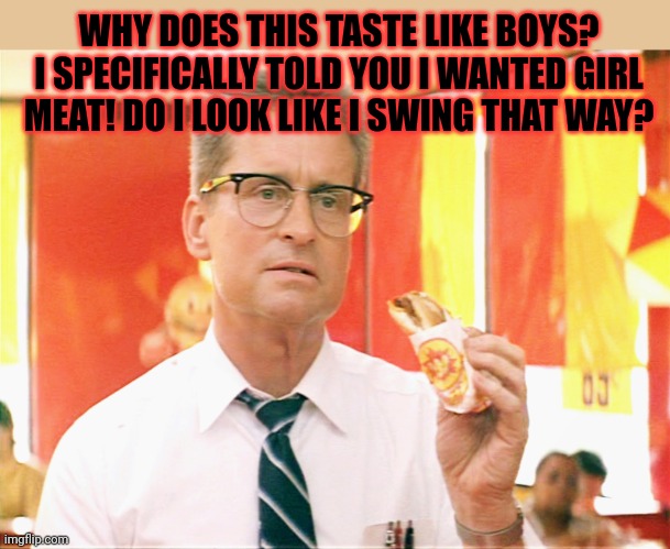 But why? Why would you do that? | WHY DOES THIS TASTE LIKE BOYS? I SPECIFICALLY TOLD YOU I WANTED GIRL MEAT! DO I LOOK LIKE I SWING THAT WAY? | image tagged in falling down - michael douglas - fast food,but why tho,girl meat,boy meat,cannibalism | made w/ Imgflip meme maker