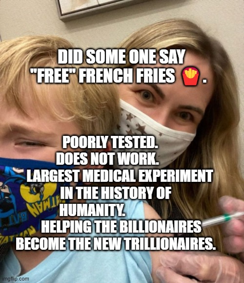 Woke Woman Gives Crying Child Covid Vaccine | DID SOME ONE SAY "FREE" FRENCH FRIES 🍟. POORLY TESTED.       DOES NOT WORK.            LARGEST MEDICAL EXPERIMENT IN THE HISTORY OF HUMANITY.                 
    HELPING THE BILLIONAIRES BECOME THE NEW TRILLIONAIRES. | image tagged in woke woman gives crying child covid vaccine | made w/ Imgflip meme maker