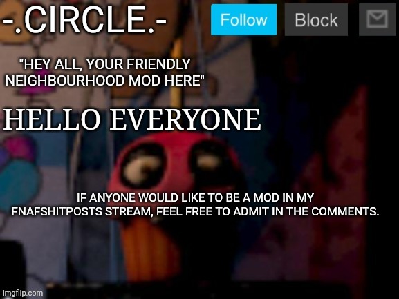 Apply in comments. | HELLO EVERYONE; IF ANYONE WOULD LIKE TO BE A MOD IN MY FNAFSHITPOSTS STREAM, FEEL FREE TO ADMIT IN THE COMMENTS. | image tagged in - circle -'s fnaf stream temp | made w/ Imgflip meme maker