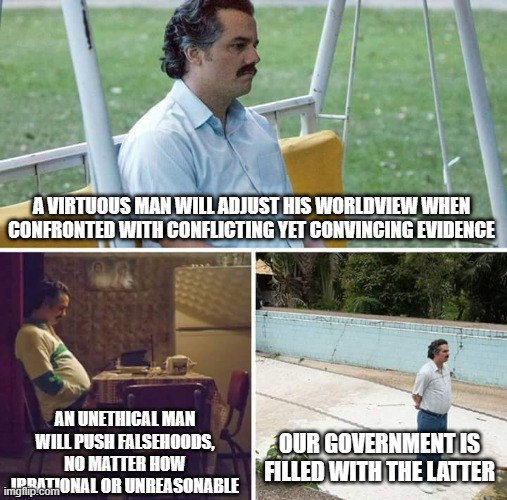 Sad Pablo Escobar Meme | A VIRTUOUS MAN WILL ADJUST HIS WORLDVIEW WHEN CONFRONTED WITH CONFLICTING YET CONVINCING EVIDENCE; AN UNETHICAL MAN WILL PUSH FALSEHOODS, NO MATTER HOW IRRATIONAL OR UNREASONABLE; OUR GOVERNMENT IS FILLED WITH THE LATTER | image tagged in memes,sad pablo escobar | made w/ Imgflip meme maker
