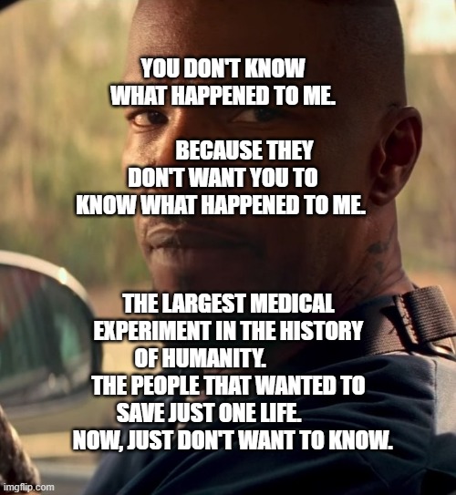 Jamie foxx baby driver car | YOU DON'T KNOW WHAT HAPPENED TO ME.               
          BECAUSE THEY DON'T WANT YOU TO KNOW WHAT HAPPENED TO ME. THE LARGEST MEDICAL EXPERIMENT IN THE HISTORY OF HUMANITY.              THE PEOPLE THAT WANTED TO SAVE JUST ONE LIFE.             NOW, JUST DON'T WANT TO KNOW. | image tagged in jamie foxx baby driver car | made w/ Imgflip meme maker