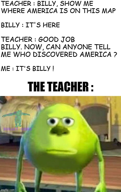 I AM SMORT | TEACHER : BILLY, SHOW ME WHERE AMERICA IS ON THIS MAP; BILLY : IT'S HERE; TEACHER : GOOD JOB BILLY. NOW, CAN ANYONE TELL ME WHO DISCOVERED AMERICA ? ME : IT'S BILLY ! THE TEACHER : | image tagged in monsters inc | made w/ Imgflip meme maker