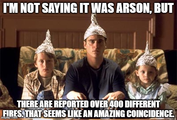 tin foil hats | I'M NOT SAYING IT WAS ARSON, BUT THERE ARE REPORTED OVER 400 DIFFERENT FIRES. THAT SEEMS LIKE AN AMAZING COINCIDENCE. | image tagged in tin foil hats | made w/ Imgflip meme maker