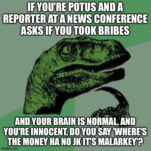 Time raptor  | IF YOU'RE POTUS AND A REPORTER AT A NEWS CONFERENCE ASKS IF YOU TOOK BRIBES; AND YOUR BRAIN IS NORMAL, AND YOU'RE INNOCENT, DO YOU SAY 'WHERE'S THE MONEY HA NO JK IT'S MALARKEY'? | image tagged in time raptor | made w/ Imgflip meme maker