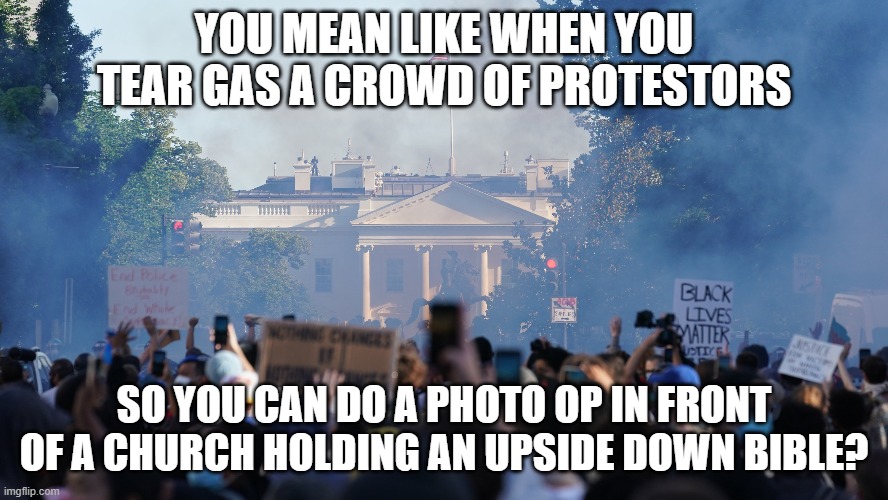 YOU MEAN LIKE WHEN YOU TEAR GAS A CROWD OF PROTESTORS SO YOU CAN DO A PHOTO OP IN FRONT OF A CHURCH HOLDING AN UPSIDE DOWN BIBLE? | made w/ Imgflip meme maker