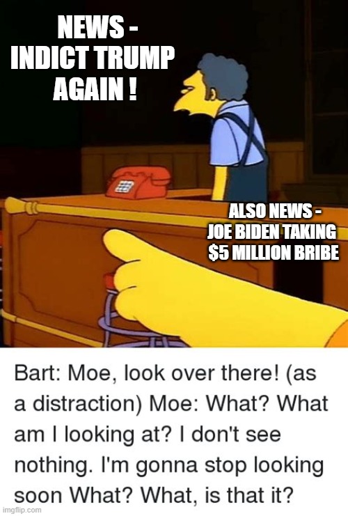 Quick! Look Over There! | NEWS -
INDICT TRUMP
 AGAIN ! ALSO NEWS -
JOE BIDEN TAKING
 $5 MILLION BRIBE | image tagged in democrats,bribe,liberals,leftist,justice | made w/ Imgflip meme maker