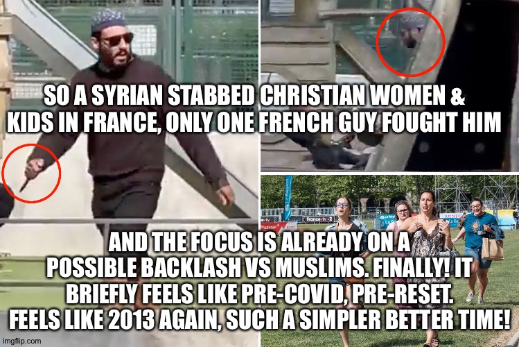 SO A SYRIAN STABBED CHRISTIAN WOMEN & KIDS IN FRANCE, ONLY ONE FRENCH GUY FOUGHT HIM; AND THE FOCUS IS ALREADY ON A POSSIBLE BACKLASH VS MUSLIMS. FINALLY! IT BRIEFLY FEELS LIKE PRE-COVID, PRE-RESET. FEELS LIKE 2013 AGAIN, SUCH A SIMPLER BETTER TIME! | image tagged in memes | made w/ Imgflip meme maker