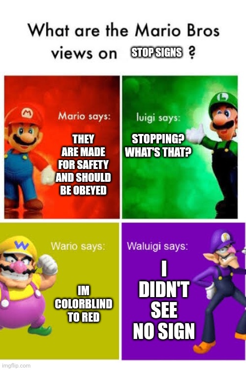 i think i agree with waluigi ngl | STOP SIGNS; STOPPING? WHAT'S THAT? THEY ARE MADE FOR SAFETY AND SHOULD BE OBEYED; I DIDN'T SEE NO SIGN; IM COLORBLIND TO RED | image tagged in mario broz misc views,stop sign | made w/ Imgflip meme maker