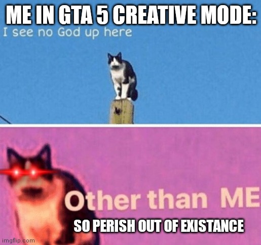 ME IN GTA 5 CREATIVE MODE | ME IN GTA 5 CREATIVE MODE:; SO PERISH OUT OF EXISTANCE | image tagged in no god up here cat,gta 5,i am the god of destruction | made w/ Imgflip meme maker