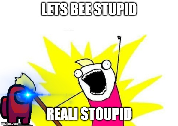 stupid | LETS BEE STUPID; REALI STOUPID | image tagged in memes,x all the y | made w/ Imgflip meme maker