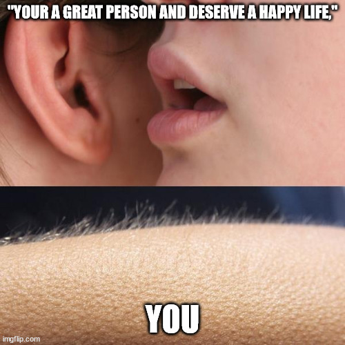 :) | "YOUR A GREAT PERSON AND DESERVE A HAPPY LIFE,"; YOU | image tagged in whisper and goosebumps | made w/ Imgflip meme maker