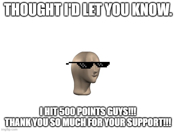 . | THOUGHT I'D LET YOU KNOW. I HIT 500 POINTS GUYS!!! THANK YOU SO MUCH FOR YOUR SUPPORT!!! | image tagged in yayaya | made w/ Imgflip meme maker