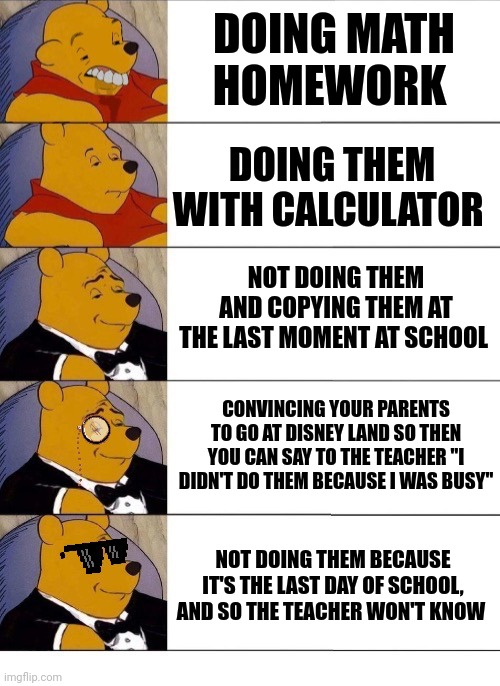 The teacher just got pranked in the last two panels | DOING MATH HOMEWORK; DOING THEM WITH CALCULATOR; NOT DOING THEM AND COPYING THEM AT THE LAST MOMENT AT SCHOOL; CONVINCING YOUR PARENTS TO GO AT DISNEY LAND SO THEN YOU CAN SAY TO THE TEACHER "I DIDN'T DO THEM BECAUSE I WAS BUSY"; NOT DOING THEM BECAUSE IT'S THE LAST DAY OF SCHOOL, AND SO THE TEACHER WON'T KNOW | image tagged in winnie the pooh v 20,math,school,memes,front page plz | made w/ Imgflip meme maker