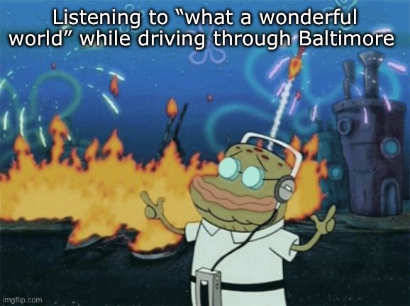 spongebob music | Listening to “what a wonderful world” while driving through Baltimore | image tagged in spongebob music | made w/ Imgflip meme maker
