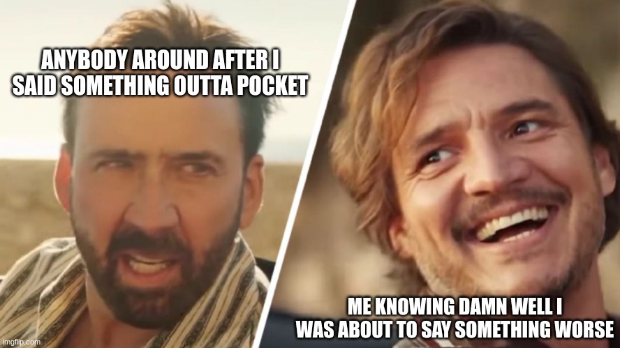 im on a roll atp | ANYBODY AROUND AFTER I SAID SOMETHING OUTTA POCKET; ME KNOWING DAMN WELL I WAS ABOUT TO SAY SOMETHING WORSE | image tagged in nick cage and pedro pascal | made w/ Imgflip meme maker