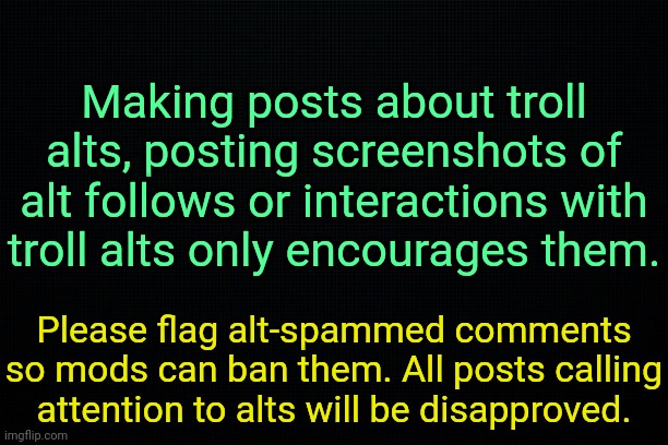 . | Making posts about troll alts, posting screenshots of alt follows or interactions with troll alts only encourages them. Please flag alt-spammed comments so mods can ban them. All posts calling attention to alts will be disapproved. | image tagged in the black | made w/ Imgflip meme maker