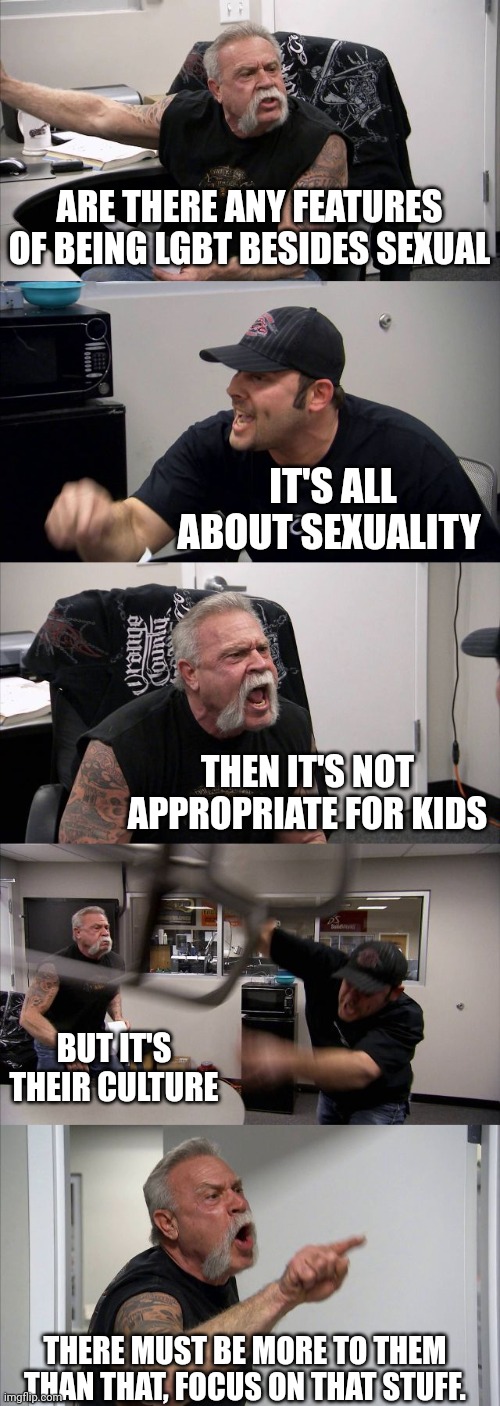 There must be more to the lgbt than the sexual stuff | ARE THERE ANY FEATURES OF BEING LGBT BESIDES SEXUAL; IT'S ALL ABOUT SEXUALITY; THEN IT'S NOT APPROPRIATE FOR KIDS; BUT IT'S THEIR CULTURE; THERE MUST BE MORE TO THEM THAN THAT, FOCUS ON THAT STUFF. | image tagged in memes,american chopper argument,lgbtq,gay pride,children,rights | made w/ Imgflip meme maker