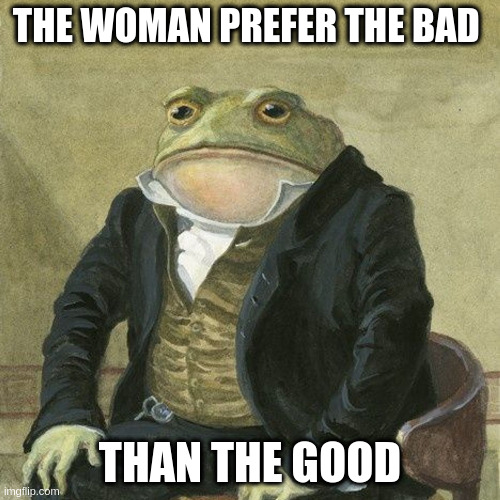 good | THE WOMAN PREFER THE BAD; THAN THE GOOD | image tagged in gentlemen it is with great pleasure to inform you that | made w/ Imgflip meme maker