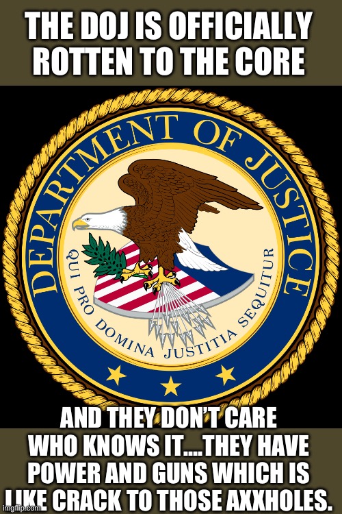 Yep | THE DOJ IS OFFICIALLY ROTTEN TO THE CORE; AND THEY DON’T CARE WHO KNOWS IT….THEY HAVE POWER AND GUNS WHICH IS LIKE CRACK TO THOSE AXXHOLES. | image tagged in department of justice | made w/ Imgflip meme maker