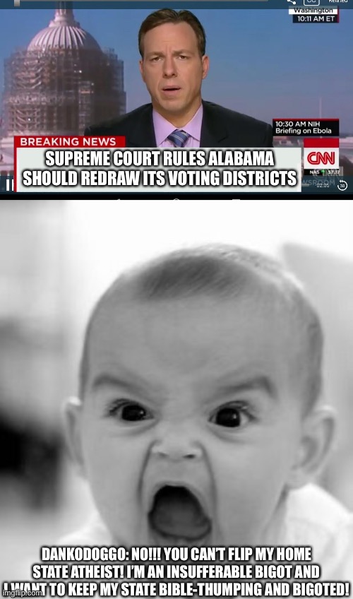 Danko is from Alabama, he’s pissed about it. | SUPREME COURT RULES ALABAMA SHOULD REDRAW ITS VOTING DISTRICTS; DANKODOGGO: NO!!! YOU CAN’T FLIP MY HOME STATE ATHEIST! I’M AN INSUFFERABLE BIGOT AND I WANT TO KEEP MY STATE BIBLE-THUMPING AND BIGOTED! | image tagged in cnn breaking news template,memes,angry baby | made w/ Imgflip meme maker