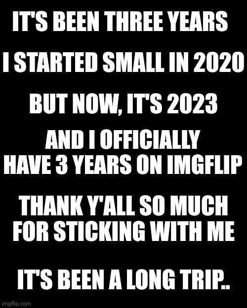 Thanks so much for 3 years! Let's party in the comments!! | IT'S BEEN THREE YEARS; I STARTED SMALL IN 2020; BUT NOW, IT'S 2023; AND I OFFICIALLY HAVE 3 YEARS ON IMGFLIP; THANK Y'ALL SO MUCH FOR STICKING WITH ME; IT'S BEEN A LONG TRIP.. | image tagged in memes,blank transparent square | made w/ Imgflip meme maker