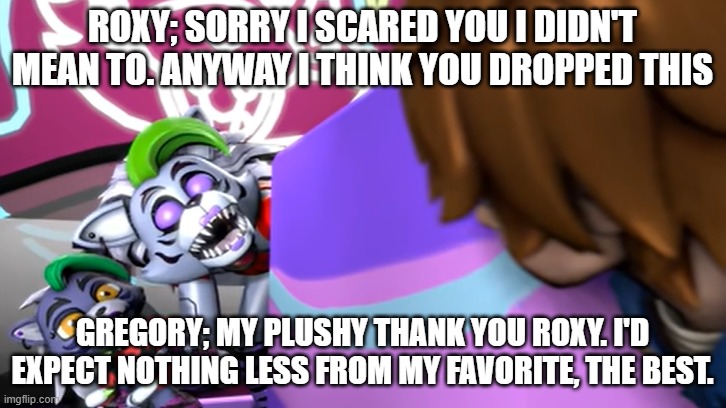 roxy apologizes to gregory | ROXY; SORRY I SCARED YOU I DIDN'T MEAN TO. ANYWAY I THINK YOU DROPPED THIS; GREGORY; MY PLUSHY THANK YOU ROXY. I'D EXPECT NOTHING LESS FROM MY FAVORITE, THE BEST. | image tagged in roxy comforts gregory | made w/ Imgflip meme maker