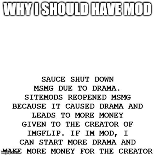 who's with me | SAUCE SHUT DOWN MSMG DUE TO DRAMA. SITEMODS REOPENED MSMG BECAUSE IT CAUSED DRAMA AND LEADS TO MORE MONEY GIVEN TO THE CREATOR OF IMGFLIP. IF IM MOD, I CAN START MORE DRAMA AND MAKE MORE MONEY FOR THE CREATOR; WHY I SHOULD HAVE MOD | made w/ Imgflip meme maker