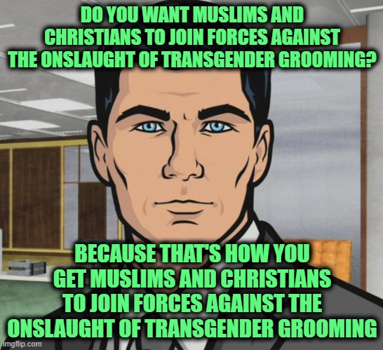 Archer | DO YOU WANT MUSLIMS AND CHRISTIANS TO JOIN FORCES AGAINST THE ONSLAUGHT OF TRANSGENDER GROOMING? BECAUSE THAT'S HOW YOU GET MUSLIMS AND CHRISTIANS TO JOIN FORCES AGAINST THE ONSLAUGHT OF TRANSGENDER GROOMING | image tagged in memes,archer | made w/ Imgflip meme maker