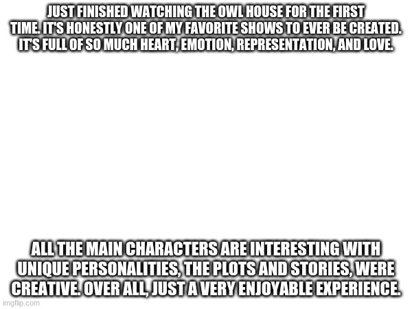 Lumity forever! | JUST FINISHED WATCHING THE OWL HOUSE FOR THE FIRST TIME. IT'S HONESTLY ONE OF MY FAVORITE SHOWS TO EVER BE CREATED. IT'S FULL OF SO MUCH HEART, EMOTION, REPRESENTATION, AND LOVE. ALL THE MAIN CHARACTERS ARE INTERESTING WITH UNIQUE PERSONALITIES, THE PLOTS AND STORIES, WERE CREATIVE. OVER ALL, JUST A VERY ENJOYABLE EXPERIENCE. | made w/ Imgflip meme maker