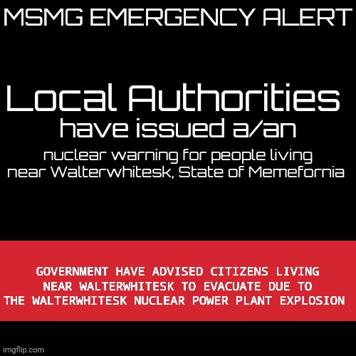New MSMG EAS | nuclear warning for people living near Walterwhitesk, State of Memefornia; GOVERNMENT HAVE ADVISED CITIZENS LIVING NEAR WALTERWHITESK TO EVACUATE DUE TO THE WALTERWHITESK NUCLEAR POWER PLANT EXPLOSION | image tagged in new msmg eas | made w/ Imgflip meme maker