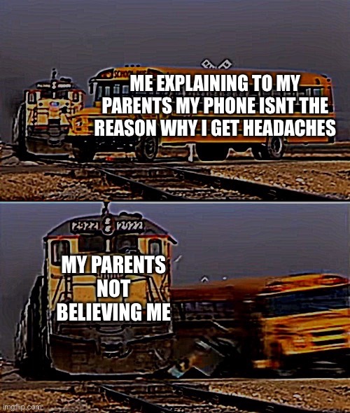 A train hitting a school bus | ME EXPLAINING TO MY PARENTS MY PHONE ISNT THE REASON WHY I GET HEADACHES MY PARENTS NOT BELIEVING ME | image tagged in a train hitting a school bus | made w/ Imgflip meme maker