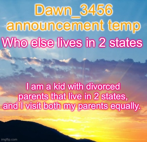 Dawn_3456 announcement | Who else lives in 2 states; I am a kid with divorced parents that live in 2 states, and I visit both my parents equally. | image tagged in dawn_3456 announcement | made w/ Imgflip meme maker